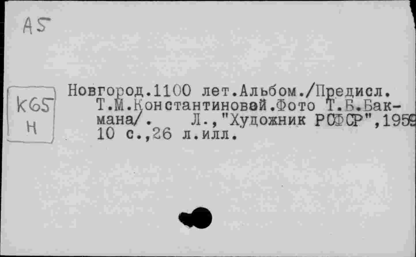 ﻿kGS"
H
Новгород.1100 лет.Альбом./Предисл.
Т.М.Константиновой.Фото Т.В.Бакмана/. Л., "Художник РСФСР", 19! 10 с.,26 л.илл.